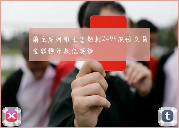 前主席列维出售热刺2499股份交易金额预计数亿英镑