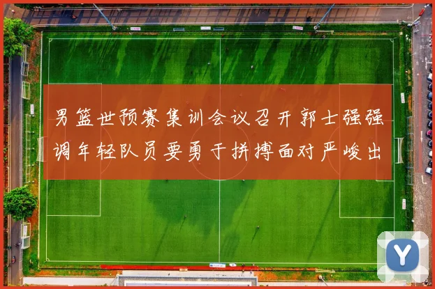 男篮世预赛集训会议召开郭士强强调年轻队员要勇于拼搏面对严峻出线形势