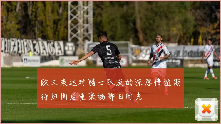 欧文表达对骑士队友的深厚情谊期待归国后重聚畅聊旧时光
