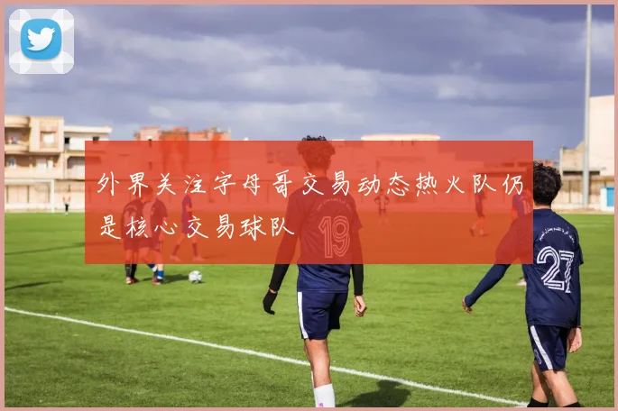 外界关注字母哥交易动态热火队仍是核心交易球队