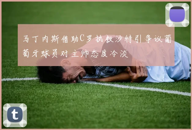 马丁内斯借助C罗执教沙特引争议葡萄牙球员对主帅态度冷淡