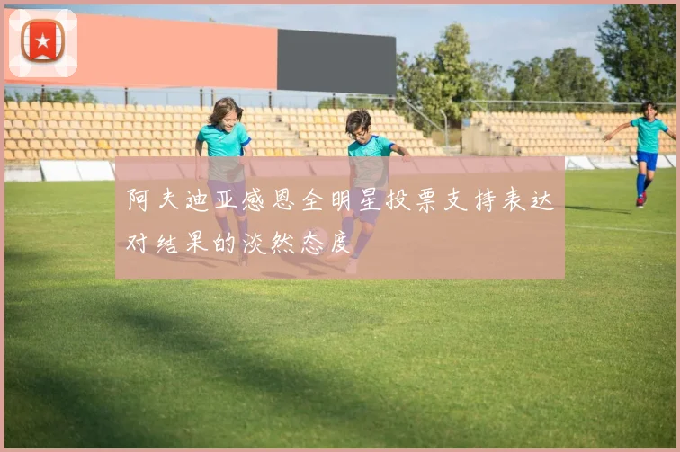 阿夫迪亚感恩全明星投票支持表达对结果的淡然态度