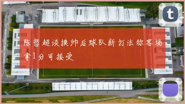 陈哲超谈换帅后球队新打法称客场拿1分可接受