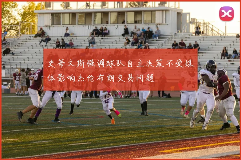 史蒂文斯强调球队自主决策不受媒体影响杰伦布朗交易问题