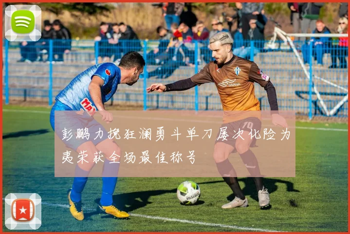 彭鹏力挽狂澜勇斗单刀屡次化险为夷荣获全场最佳称号
