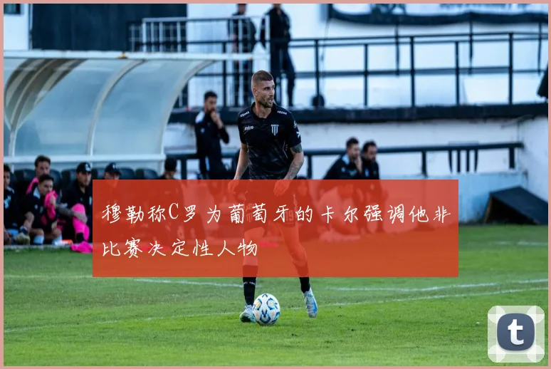 穆勒称C罗为葡萄牙的卡尔强调他非比赛决定性人物