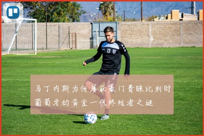 马丁内斯为何屡获豪门青睐比利时葡萄牙的黄金一代终结者之谜