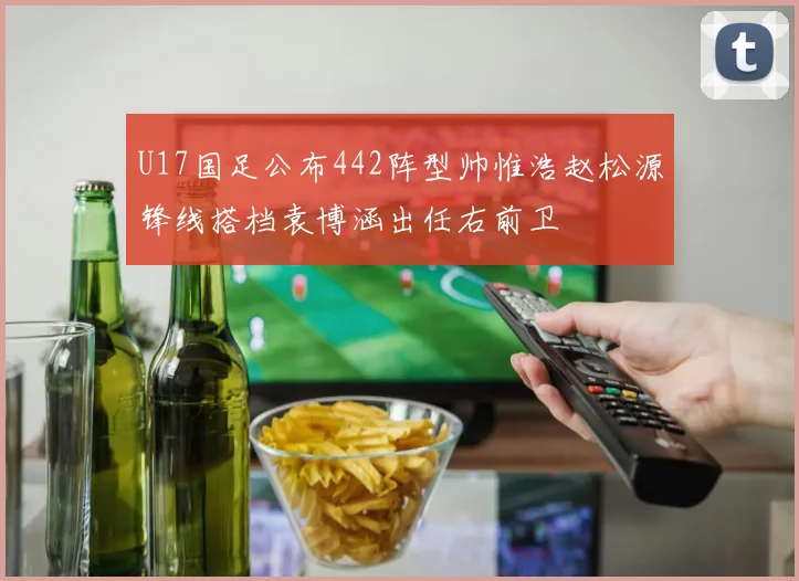U17国足公布442阵型帅惟浩赵松源锋线搭档袁博涵出任右前卫