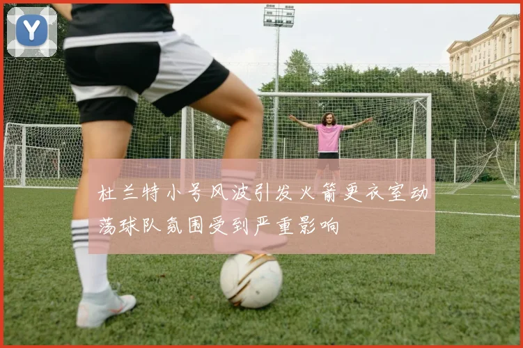 杜兰特小号风波引发火箭更衣室动荡球队氛围受到严重影响