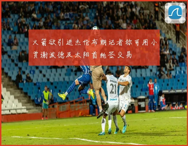 火箭欲引进杰伦布朗记者称可用小贾谢泼德及太阳首轮签交易