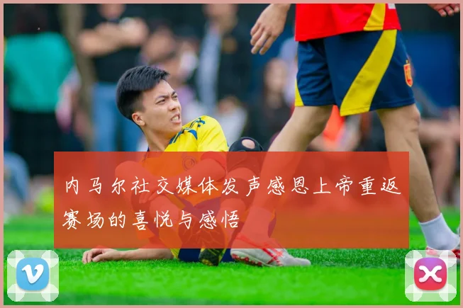 内马尔社交媒体发声感恩上帝重返赛场的喜悦与感悟