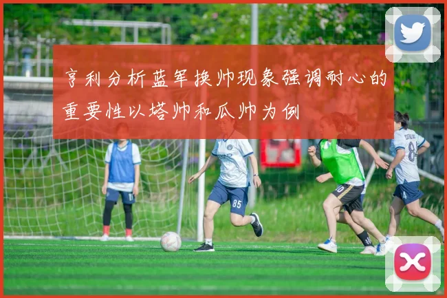 亨利分析蓝军换帅现象强调耐心的重要性以塔帅和瓜帅为例