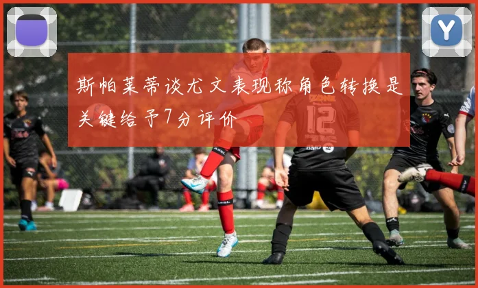 斯帕莱蒂谈尤文表现称角色转换是关键给予7分评价