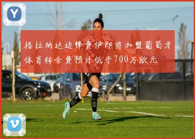 格拉纳达边锋费伊即将加盟葡萄牙体育转会费预计低于700万欧元