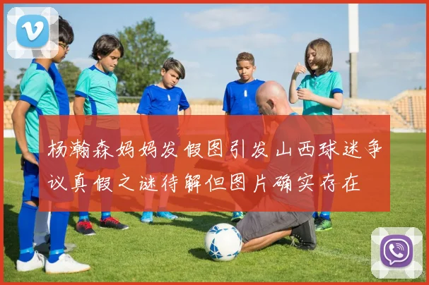 杨瀚森妈妈发假图引发山西球迷争议真假之谜待解但图片确实存在