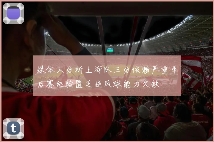 媒体人分析上海队三分依赖严重季后赛经验匮乏逆风球能力欠缺