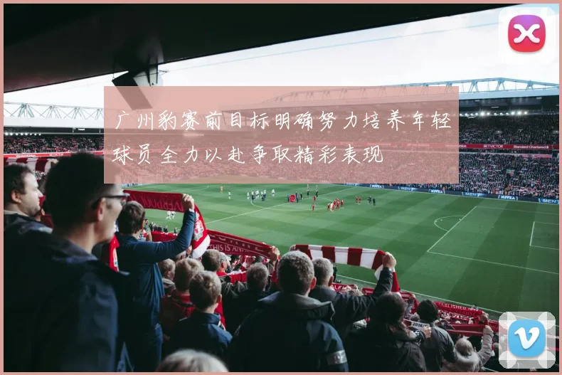 广州豹赛前目标明确努力培养年轻球员全力以赴争取精彩表现