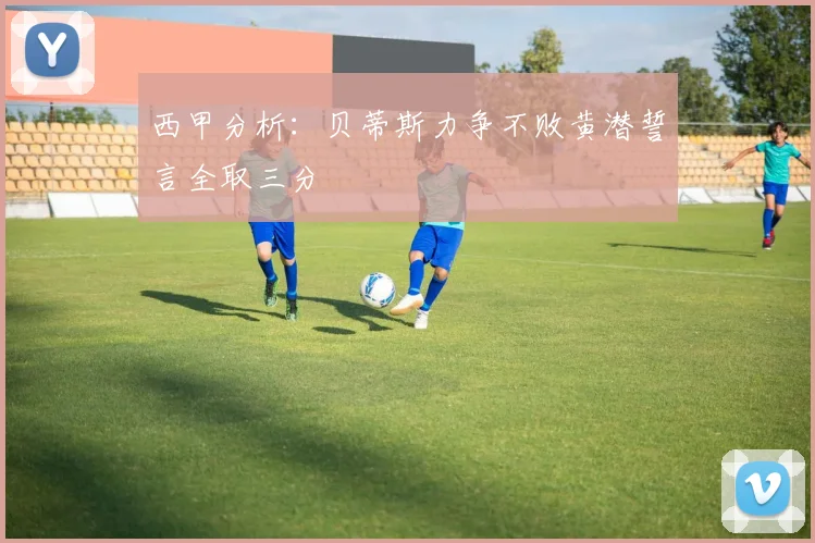 西甲分析：贝蒂斯力争不败黄潜誓言全取三分