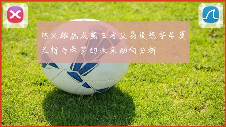 热火雄鹿灰熊三方交易设想字母莫兰特与希罗的未来动向分析
