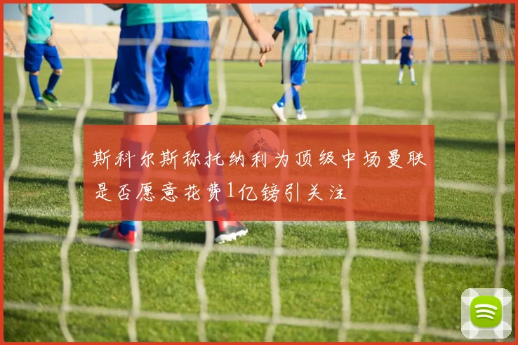 斯科尔斯称托纳利为顶级中场曼联是否愿意花费1亿镑引关注