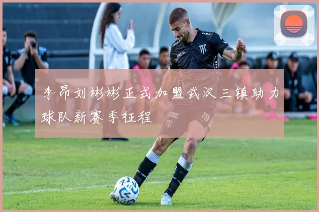 李昂刘彬彬正式加盟武汉三镇助力球队新赛季征程