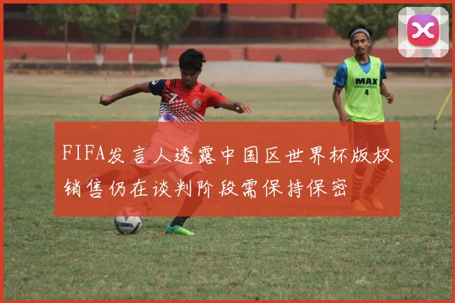 FIFA发言人透露中国区世界杯版权销售仍在谈判阶段需保持保密