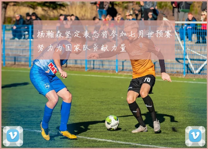 杨瀚森坚定表态将参加七月世预赛努力为国家队贡献力量
