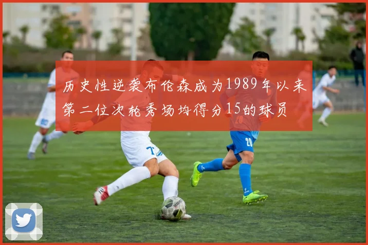 历史性逆袭布伦森成为1989年以来第二位次轮秀场均得分15的球员